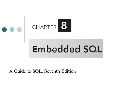 A Guide to SQL, Seventh Edition. Objectives Embed SQL commands in PL/SQL programs Retrieve single rows using embedded SQL Update a table using embedded.