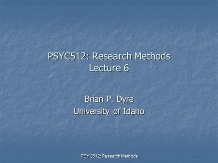 PSYC512: Research Methods PSYC512: Research Methods Lecture 6 Brian P. Dyre University of Idaho.
