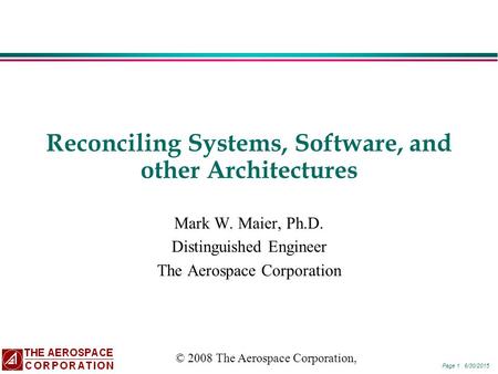 Page 1 6/30/2015 Reconciling Systems, Software, and other Architectures Mark W. Maier, Ph.D. Distinguished Engineer The Aerospace Corporation © 2008 The.