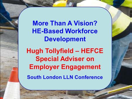 More Than A Vision? HE-Based Workforce Development Hugh Tollyfield – HEFCE Special Adviser on Employer Engagement South London LLN Conference.