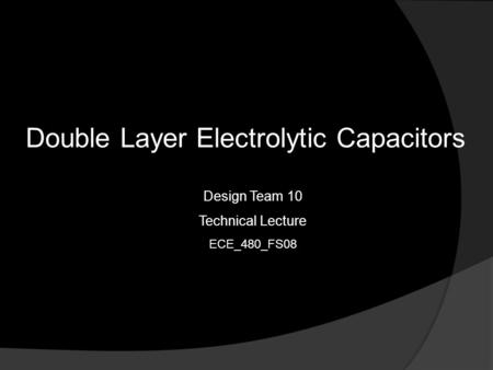 Double Layer Electrolytic Capacitors Design Team 10 Technical Lecture ECE_480_FS08.