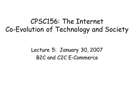 CPSC156: The Internet Co-Evolution of Technology and Society Lecture 5: January 30, 2007 B2C and C2C E-Commerce.