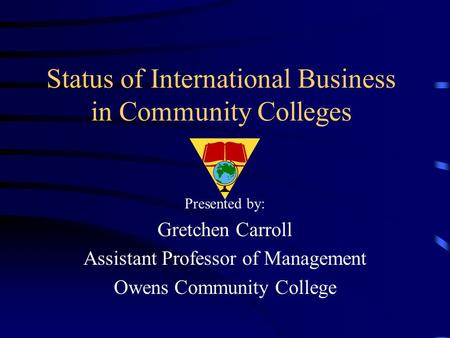 Status of International Business in Community Colleges Presented by: Gretchen Carroll Assistant Professor of Management Owens Community College.