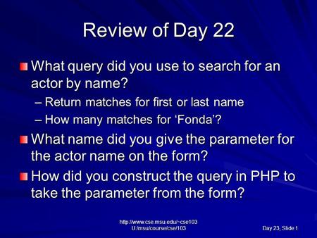 U:/msu/course/cse/103 Day 23, Slide 1 Review of Day 22 What query did you use to search for an actor by name? –Return matches.