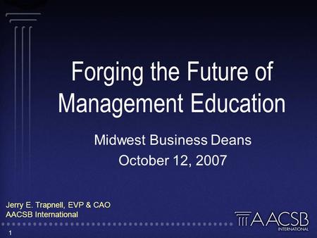 1 Forging the Future of Management Education Midwest Business Deans October 12, 2007 Jerry E. Trapnell, EVP & CAO AACSB International.