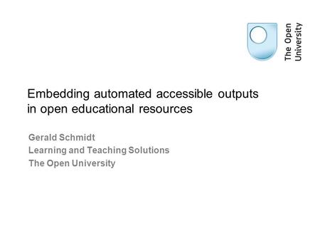 Gerald Schmidt Learning and Teaching Solutions The Open University Embedding automated accessible outputs in open educational resources.