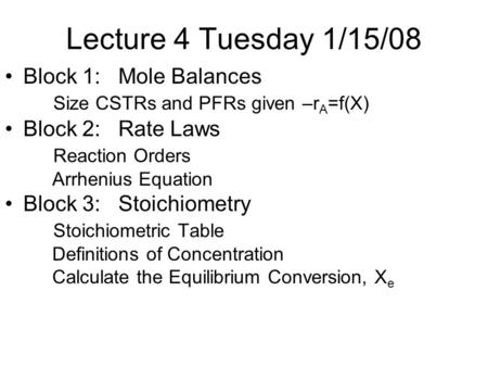 Lecture 4 Tuesday 1/15/08 Block 1: Mole Balances Size CSTRs and PFRs given –r A =f(X) Block 2: Rate Laws Reaction Orders Arrhenius Equation Block 3: Stoichiometry.