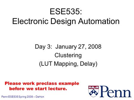 Penn ESE535 Spring 2008 -- DeHon 1 ESE535: Electronic Design Automation Day 3: January 27, 2008 Clustering (LUT Mapping, Delay) Please work preclass example.
