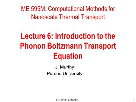 ME 595M J.Murthy1 ME 595M: Computational Methods for Nanoscale Thermal Transport Lecture 6: Introduction to the Phonon Boltzmann Transport Equation J.