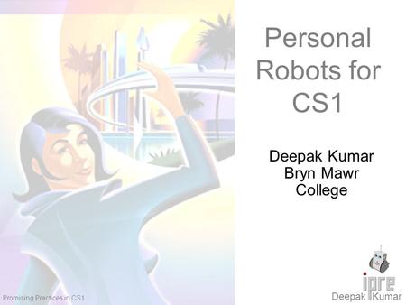 Deepak Kumar Promising Practices in CS1 Personal Robots for CS1 Deepak Kumar Bryn Mawr College.