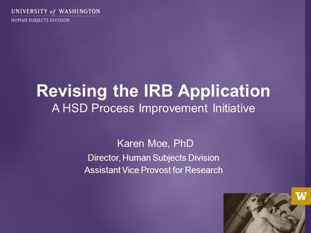 Karen Moe, PhD Director, Human Subjects Division Assistant Vice Provost for Research Revising the IRB Application A HSD Process Improvement Initiative.