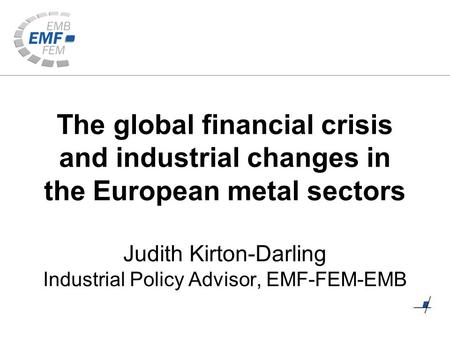 The global financial crisis and industrial changes in the European metal sectors Judith Kirton-Darling Industrial Policy Advisor, EMF-FEM-EMB.