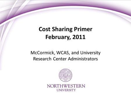 Cost Sharing Primer February, 2011 McCormick, WCAS, and University Research Center Administrators.