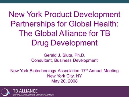 New York Product Development Partnerships for Global Health: The Global Alliance for TB Drug Development Gerald J. Siuta, Ph.D. Consultant, Business Development.