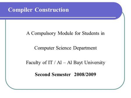 Compiler Construction A Compulsory Module for Students in Computer Science Department Faculty of IT / Al – Al Bayt University Second Semester 2008/2009.
