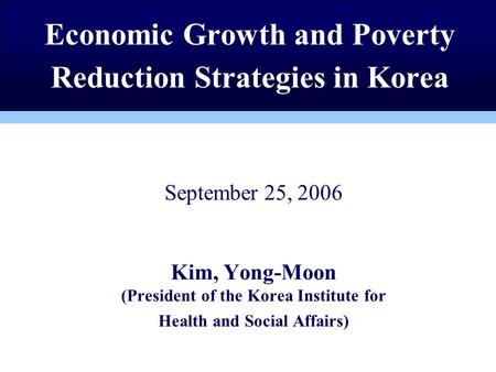 September 25, 2006 Kim, Yong-Moon (President of the Korea Institute for Health and Social Affairs) Economic Growth and Poverty Reduction Strategies in.