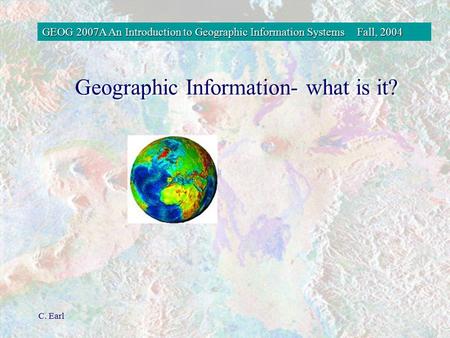 GEOG 2007A An Introduction to Geographic Information SystemsFall, 2004 C. Earl Geographic Information- what is it?