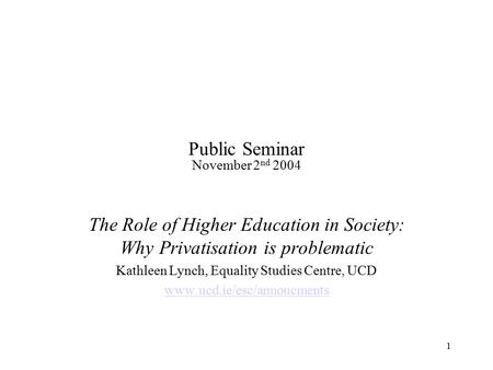 1 Public Seminar November 2 nd 2004 The Role of Higher Education in Society: Why Privatisation is problematic Kathleen Lynch, Equality Studies Centre,