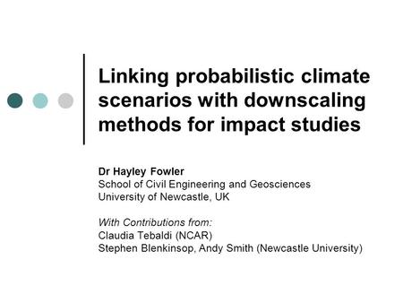 Linking probabilistic climate scenarios with downscaling methods for impact studies Dr Hayley Fowler School of Civil Engineering and Geosciences University.