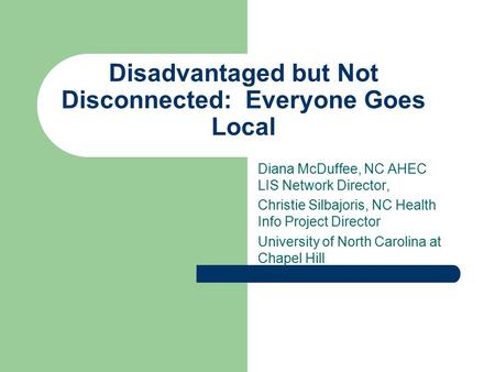 Disadvantaged but Not Disconnected: Everyone Goes Local Diana McDuffee, NC AHEC LIS Network Director, Christie Silbajoris, NC Health Info Project Director.