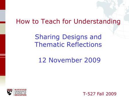 T-527 Fall 2009 How to Teach for Understanding Sharing Designs and Thematic Reflections 12 November 2009.