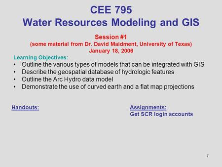 1 CEE 795 Water Resources Modeling and GIS Session #1 (some material from Dr. David Maidment, University of Texas) January 18, 2006 Learning Objectives: