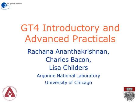 GT4 Introductory and Advanced Practicals Rachana Ananthakrishnan, Charles Bacon, Lisa Childers Argonne National Laboratory University of Chicago.