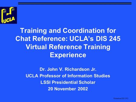 Richardson/DIS 2002 Training and Coordination for Chat Reference: UCLA’s DIS 245 Virtual Reference Training Experience Dr. John V. Richardson Jr. UCLA.