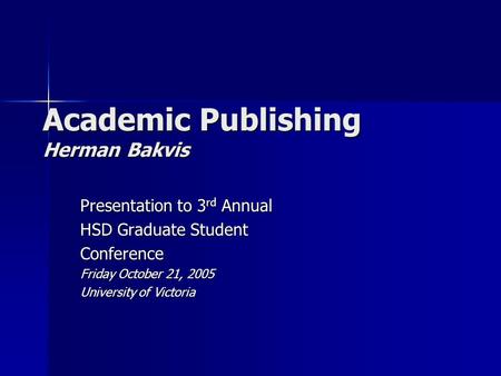 Academic Publishing Herman Bakvis Presentation to 3 rd Annual HSD Graduate Student Conference Friday October 21, 2005 University of Victoria.