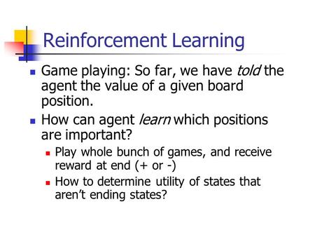 Reinforcement Learning Game playing: So far, we have told the agent the value of a given board position. How can agent learn which positions are important?