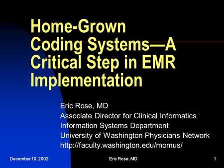December 10, 2002Eric Rose, MD1 Home-Grown Coding Systems—A Critical Step in EMR Implementation Eric Rose, MD Associate Director for Clinical Informatics.