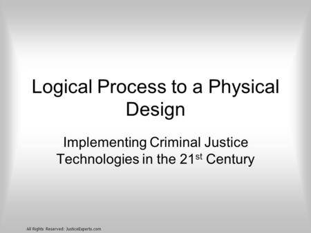 All Rights Reserved: JusticeExperts.com Logical Process to a Physical Design Implementing Criminal Justice Technologies in the 21 st Century.