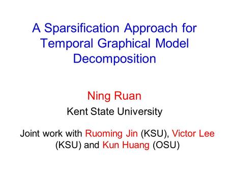 A Sparsification Approach for Temporal Graphical Model Decomposition Ning Ruan Kent State University Joint work with Ruoming Jin (KSU), Victor Lee (KSU)