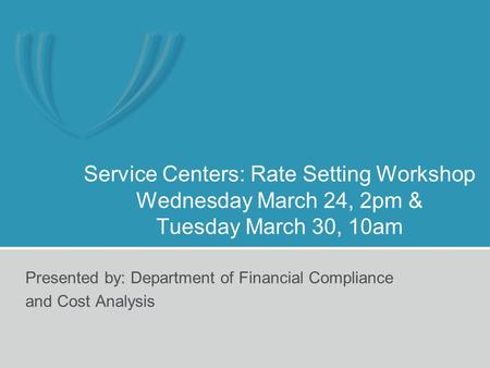 Service Centers: Rate Setting Workshop Wednesday March 24, 2pm & Tuesday March 30, 10am Presented by: Department of Financial Compliance and Cost Analysis.