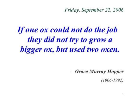1 Friday, September 22, 2006 If one ox could not do the job they did not try to grow a bigger ox, but used two oxen. -Grace Murray Hopper (1906-1992)