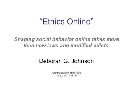 “Ethics Online” Shaping social behavior online takes more than new laws and modified edicts. Deborah G. Johnson Communications of the ACM Vol. 40, No.