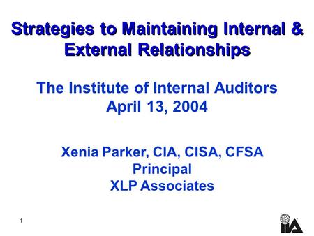 1 Strategies to Maintaining Internal & External Relationships The Institute of Internal Auditors April 13, 2004 Xenia Parker, CIA, CISA, CFSA Principal.