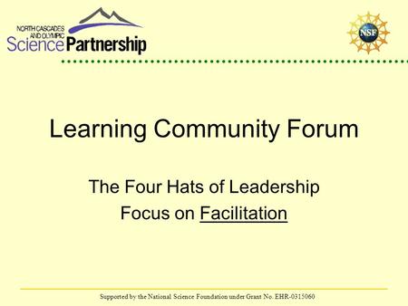 Supported by the National Science Foundation under Grant No. EHR-0315060 Learning Community Forum The Four Hats of Leadership Focus on Facilitation.