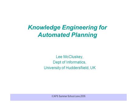 ICAPS Summer School June 2006 Knowledge Engineering for Automated Planning Lee McCluskey, Dept of Informatics, University of Huddersfiield, UK.