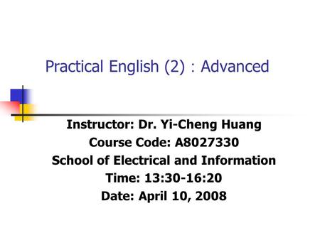 Practical English (2) ： Advanced Instructor: Dr. Yi-Cheng Huang Course Code: A8027330 School of Electrical and Information Time: 13:30-16:20 Date: April.