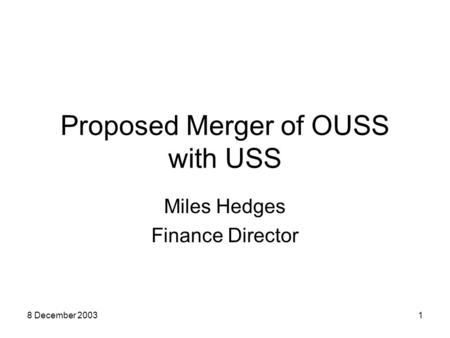 8 December 20031 Proposed Merger of OUSS with USS Miles Hedges Finance Director.