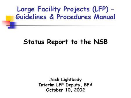 Large Facility Projects (LFP) – Guidelines & Procedures Manual Jack Lightbody Interim LFP Deputy, BFA October 10, 2002 Status Report to the NSB.