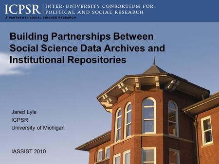 Building Partnerships Between Social Science Data Archives and Institutional Repositories Jared Lyle ICPSR University of Michigan IASSIST 2010.