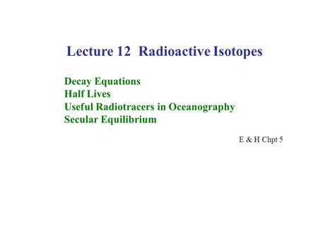 Lecture 12 Radioactive Isotopes Decay Equations Half Lives Useful Radiotracers in Oceanography Secular Equilibrium E & H Chpt 5.