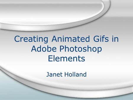 Creating Animated Gifs in Adobe Photoshop Elements Janet Holland.