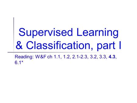 Supervised Learning & Classification, part I Reading: W&F ch 1.1, 1.2, 2.1-2.3, 3.2, 3.3, 4.3, 6.1*