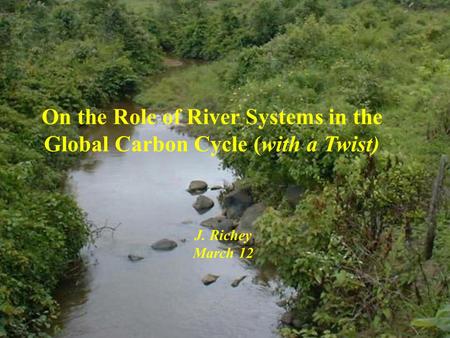 On the Role of River Systems in the Global Carbon Cycle (with a Twist) J. Richey March 12.