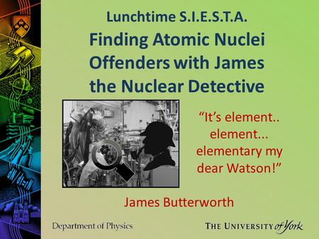 Lunchtime S.I.E.S.T.A. James Butterworth Finding Atomic Nuclei Offenders with James the Nuclear Detective “It’s element.. element... elementary my dear.