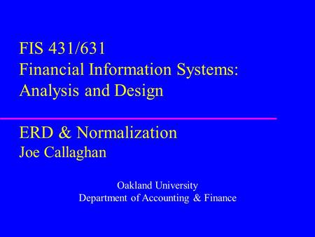 FIS 431/631 Financial Information Systems: Analysis and Design ERD & Normalization Joe Callaghan Oakland University Department of Accounting & Finance.