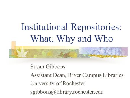 Institutional Repositories: What, Why and Who Susan Gibbons Assistant Dean, River Campus Libraries University of Rochester